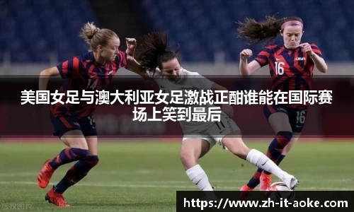 美国女足与澳大利亚女足激战正酣谁能在国际赛场上笑到最后